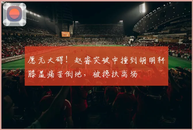 愿无大碍！赵睿突破中撞到胡明轩膝盖痛苦倒地，被搀扶离场