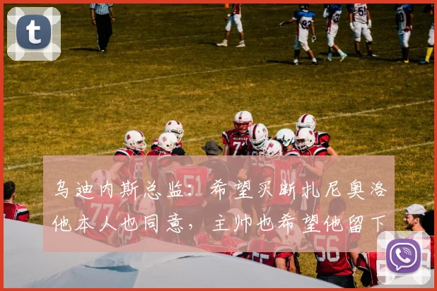 乌迪内斯总监：希望买断扎尼奥洛他本人也同意，主帅也希望他留下