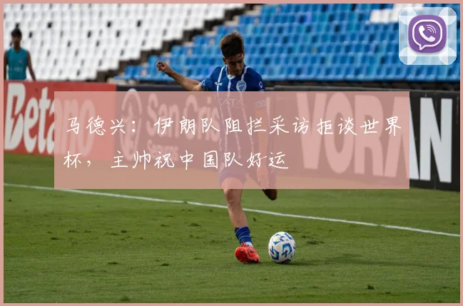 马德兴：伊朗队阻拦采访拒谈世界杯，主帅祝中国队好运