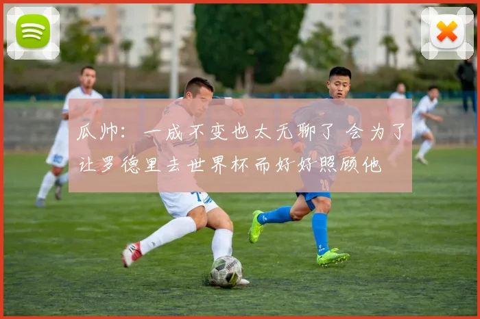 瓜帅：一成不变也太无聊了 会为了让罗德里去世界杯而好好照顾他