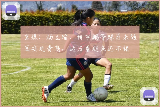 京媒：杨立瑜、何宇鹏等球员未随国安赴青岛，达万看起来还不错