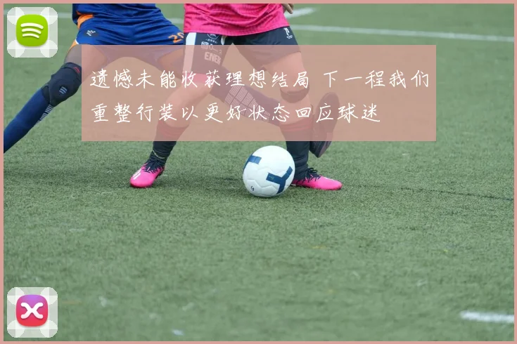 遗憾未能收获理想结局 下一程我们重整行装以更好状态回应球迷
