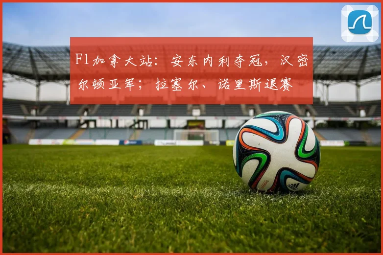 F1加拿大站：安东内利夺冠，汉密尔顿亚军；拉塞尔、诺里斯退赛